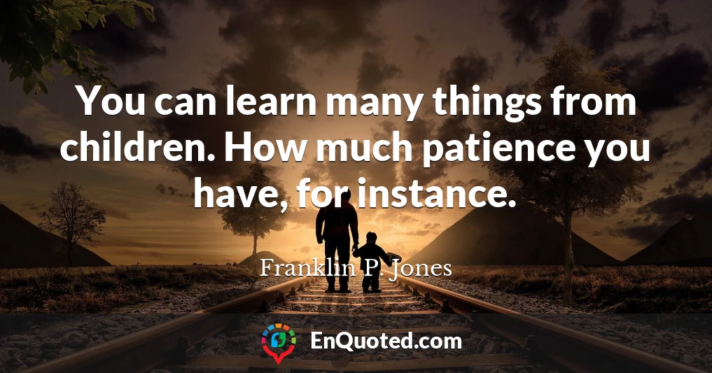 You can learn many things from children. How much patience you have, for instance.