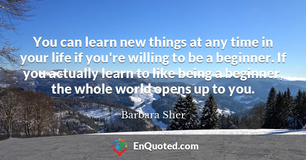 You can learn new things at any time in your life if you're willing to be a beginner. If you actually learn to like being a beginner, the whole world opens up to you.