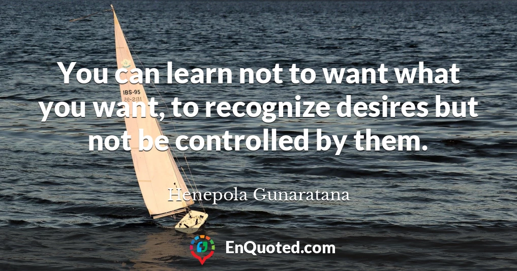 You can learn not to want what you want, to recognize desires but not be controlled by them.