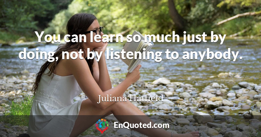 You can learn so much just by doing, not by listening to anybody.
