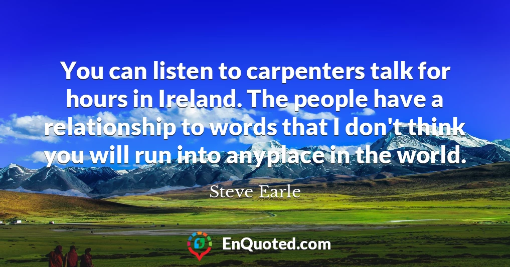 You can listen to carpenters talk for hours in Ireland. The people have a relationship to words that I don't think you will run into anyplace in the world.