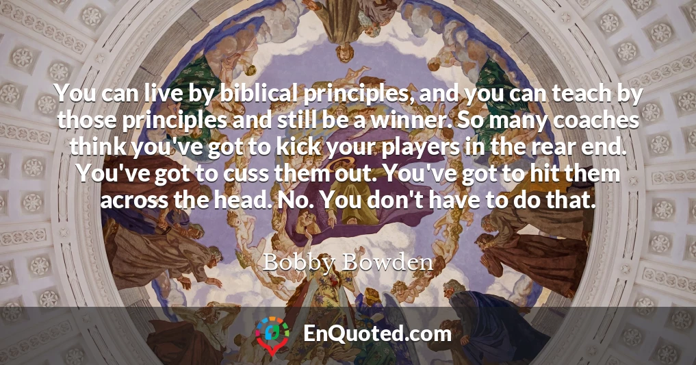 You can live by biblical principles, and you can teach by those principles and still be a winner. So many coaches think you've got to kick your players in the rear end. You've got to cuss them out. You've got to hit them across the head. No. You don't have to do that.