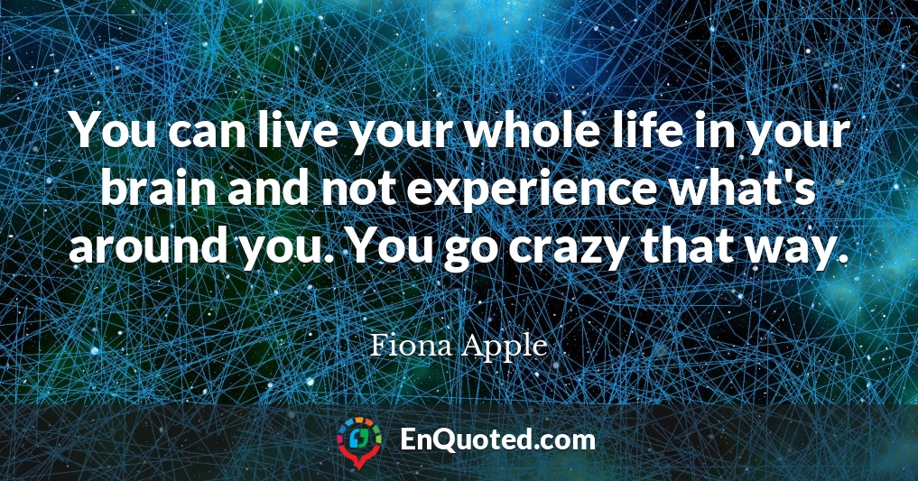 You can live your whole life in your brain and not experience what's around you. You go crazy that way.