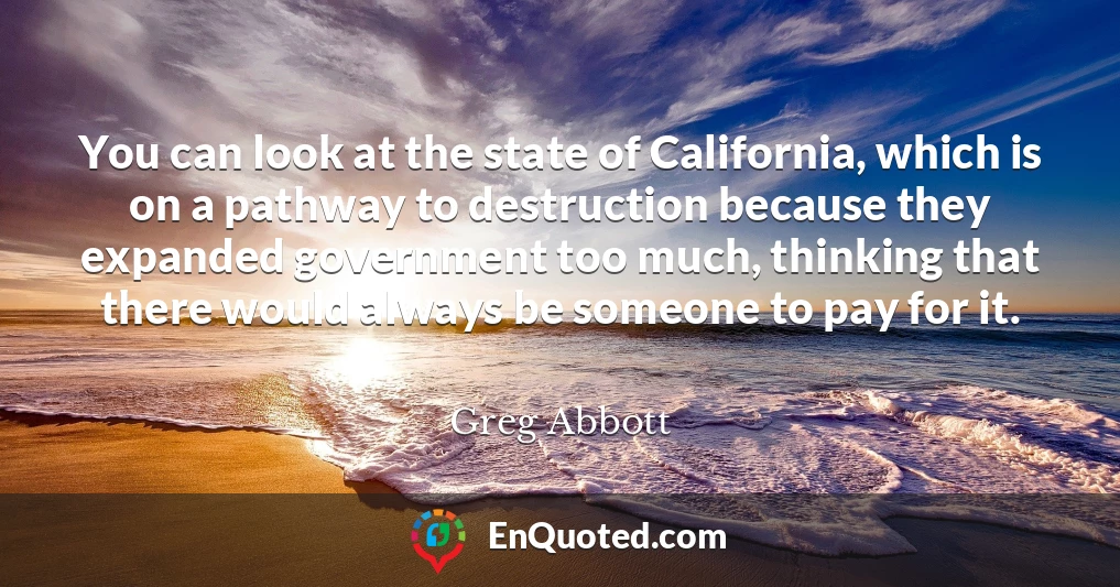 You can look at the state of California, which is on a pathway to destruction because they expanded government too much, thinking that there would always be someone to pay for it.