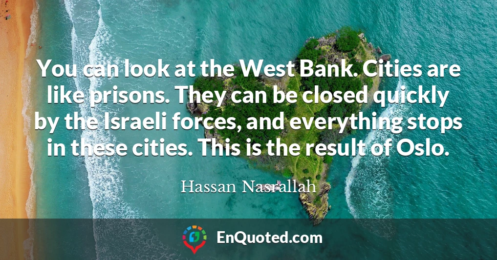 You can look at the West Bank. Cities are like prisons. They can be closed quickly by the Israeli forces, and everything stops in these cities. This is the result of Oslo.