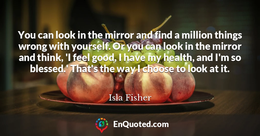 You can look in the mirror and find a million things wrong with yourself. Or you can look in the mirror and think, 'I feel good, I have my health, and I'm so blessed.' That's the way I choose to look at it.