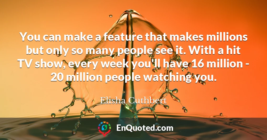 You can make a feature that makes millions but only so many people see it. With a hit TV show, every week you'll have 16 million - 20 million people watching you.