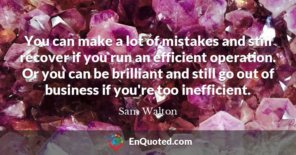 You can make a lot of mistakes and still recover if you run an efficient operation. Or you can be brilliant and still go out of business if you're too inefficient.