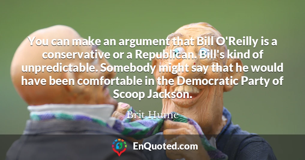 You can make an argument that Bill O'Reilly is a conservative or a Republican. Bill's kind of unpredictable. Somebody might say that he would have been comfortable in the Democratic Party of Scoop Jackson.