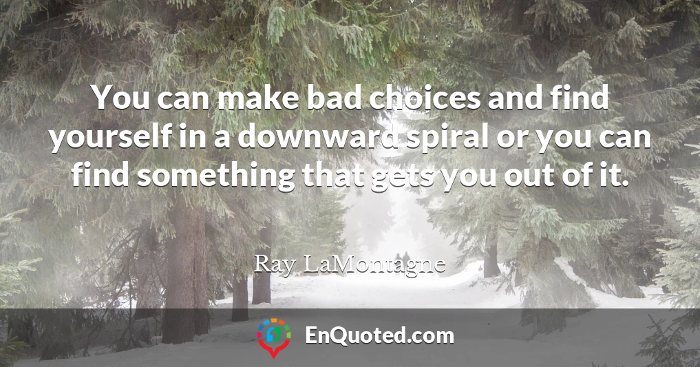 You can make bad choices and find yourself in a downward spiral or you can find something that gets you out of it.
