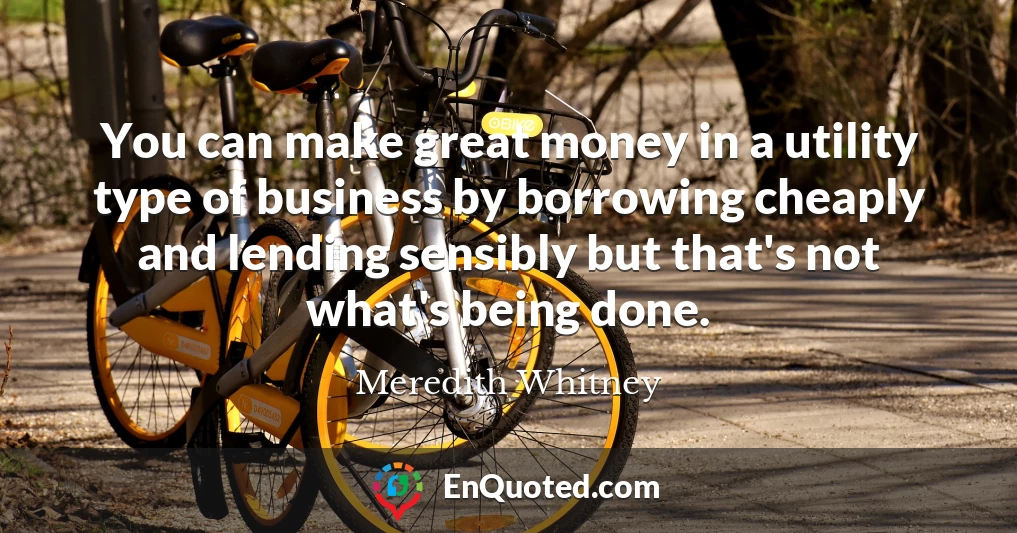 You can make great money in a utility type of business by borrowing cheaply and lending sensibly but that's not what's being done.
