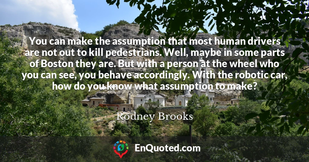 You can make the assumption that most human drivers are not out to kill pedestrians. Well, maybe in some parts of Boston they are. But with a person at the wheel who you can see, you behave accordingly. With the robotic car, how do you know what assumption to make?
