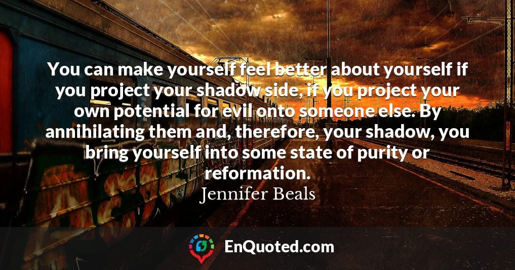 You can make yourself feel better about yourself if you project your shadow side, if you project your own potential for evil onto someone else. By annihilating them and, therefore, your shadow, you bring yourself into some state of purity or reformation.