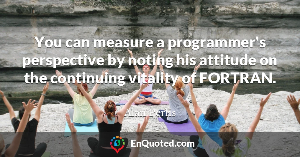 You can measure a programmer's perspective by noting his attitude on the continuing vitality of FORTRAN.