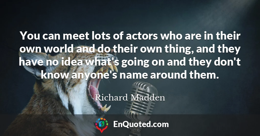 You can meet lots of actors who are in their own world and do their own thing, and they have no idea what's going on and they don't know anyone's name around them.
