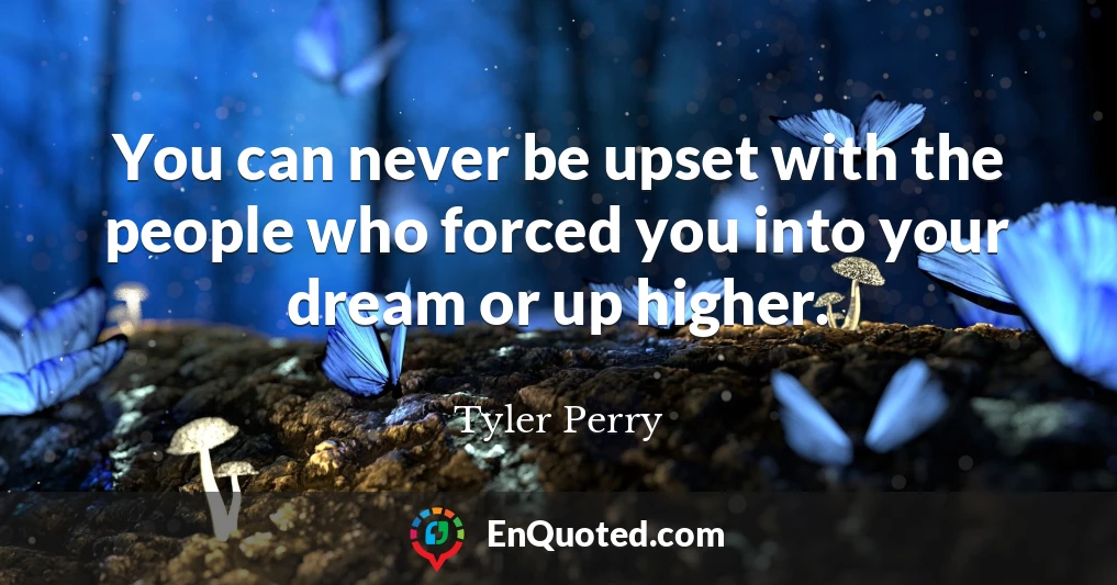 You can never be upset with the people who forced you into your dream or up higher.