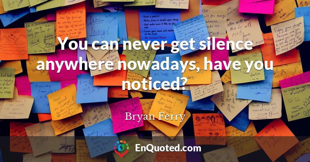 You can never get silence anywhere nowadays, have you noticed?