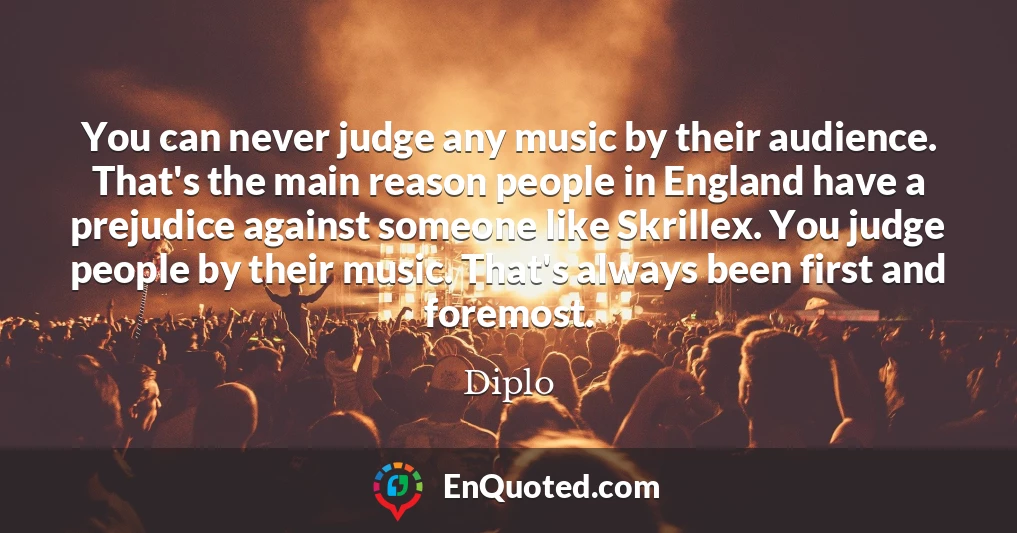You can never judge any music by their audience. That's the main reason people in England have a prejudice against someone like Skrillex. You judge people by their music. That's always been first and foremost.