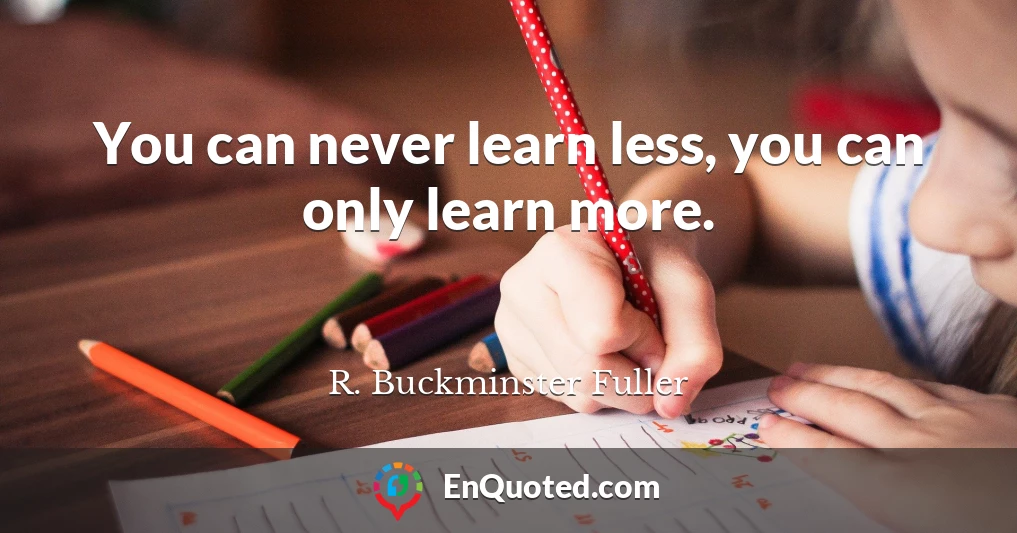 You can never learn less, you can only learn more.