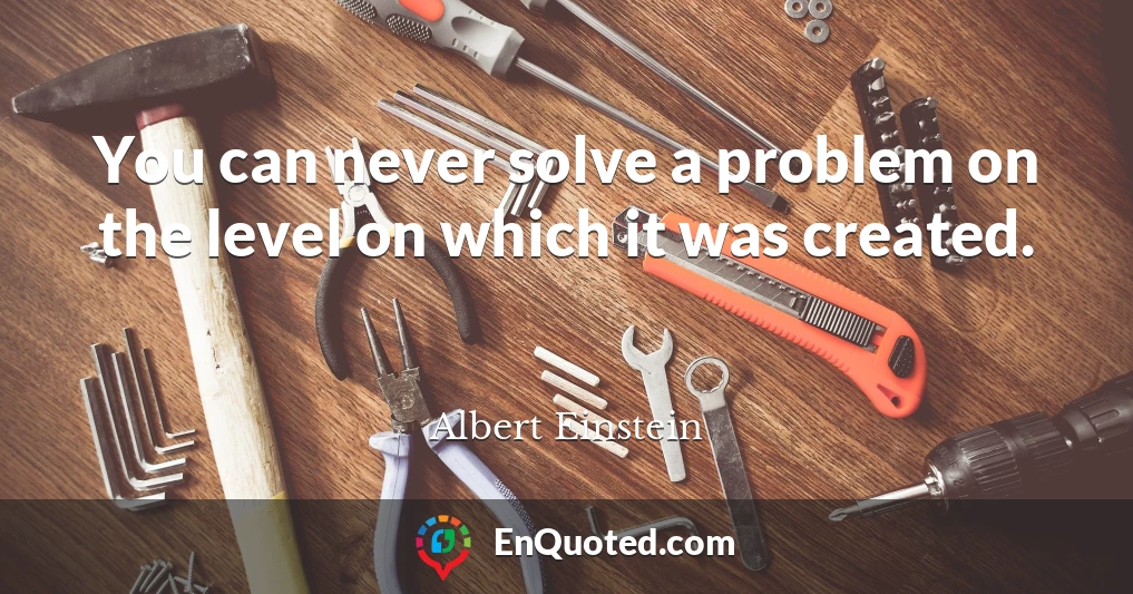 You can never solve a problem on the level on which it was created.