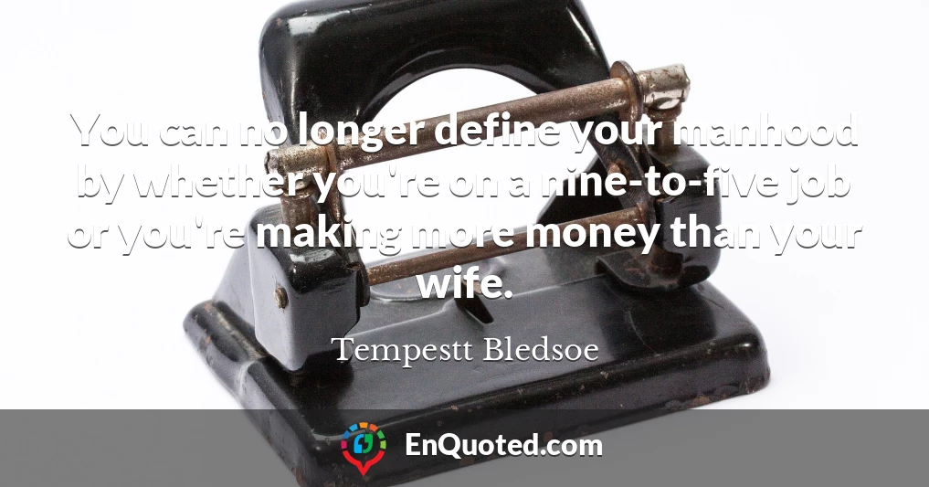You can no longer define your manhood by whether you're on a nine-to-five job or you're making more money than your wife.