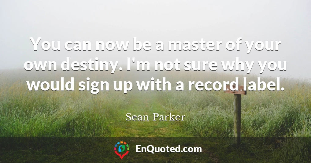 You can now be a master of your own destiny. I'm not sure why you would sign up with a record label.