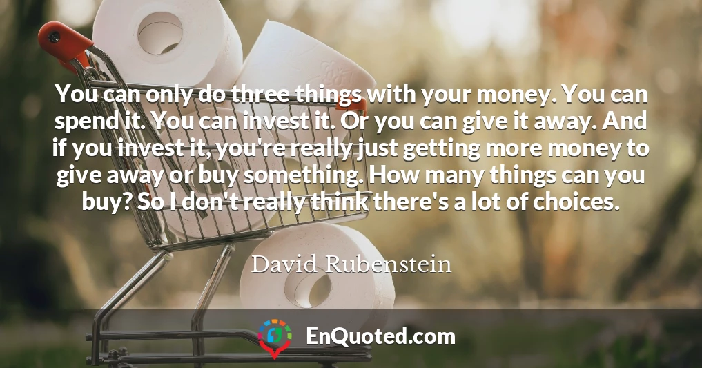 You can only do three things with your money. You can spend it. You can invest it. Or you can give it away. And if you invest it, you're really just getting more money to give away or buy something. How many things can you buy? So I don't really think there's a lot of choices.