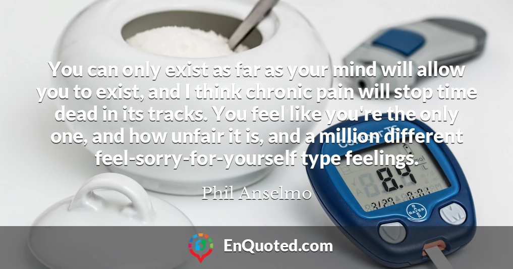 You can only exist as far as your mind will allow you to exist, and I think chronic pain will stop time dead in its tracks. You feel like you're the only one, and how unfair it is, and a million different feel-sorry-for-yourself type feelings.