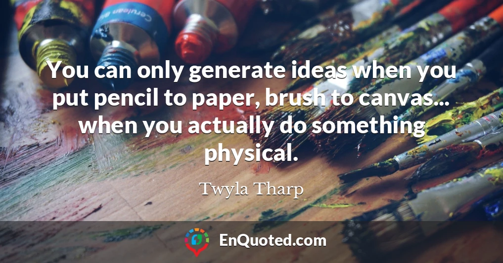 You can only generate ideas when you put pencil to paper, brush to canvas... when you actually do something physical.