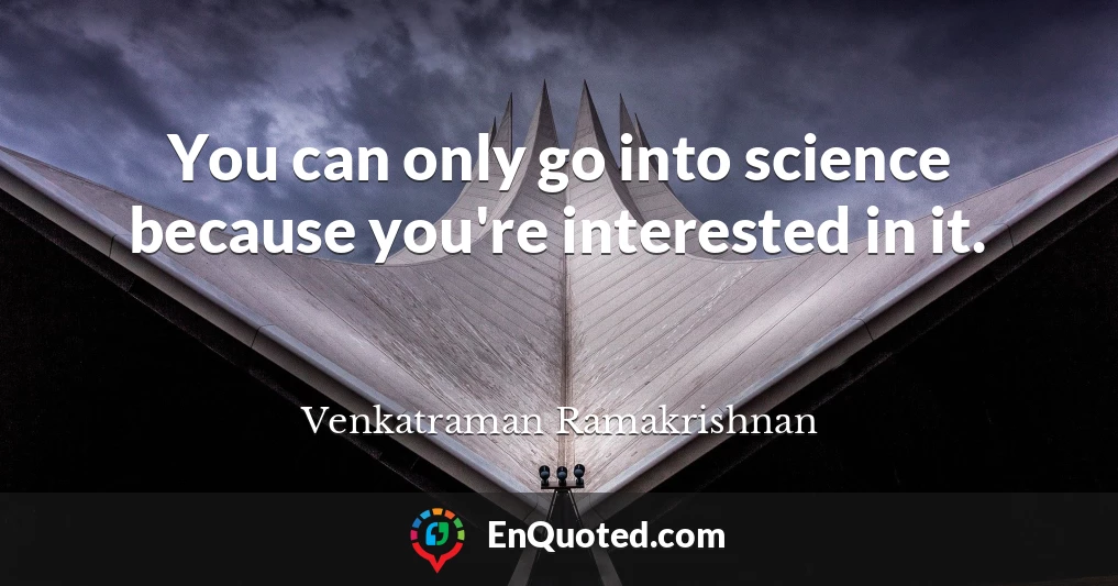 You can only go into science because you're interested in it.