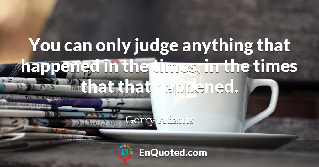 You can only judge anything that happened in the times, in the times that that happened.