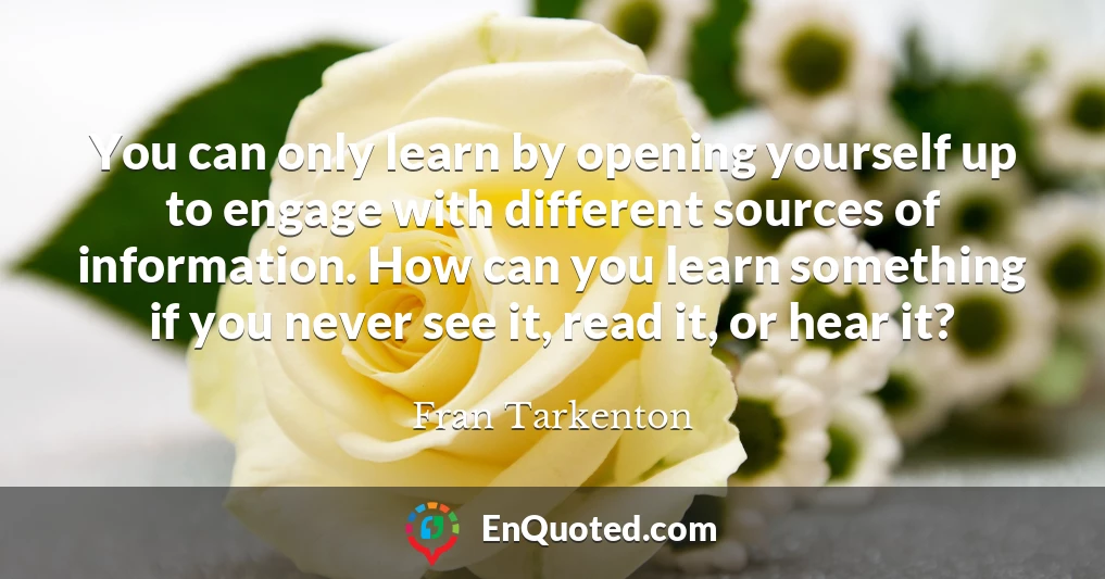 You can only learn by opening yourself up to engage with different sources of information. How can you learn something if you never see it, read it, or hear it?