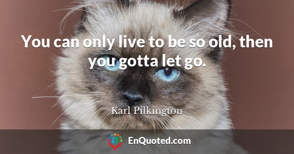 You can only live to be so old, then you gotta let go.