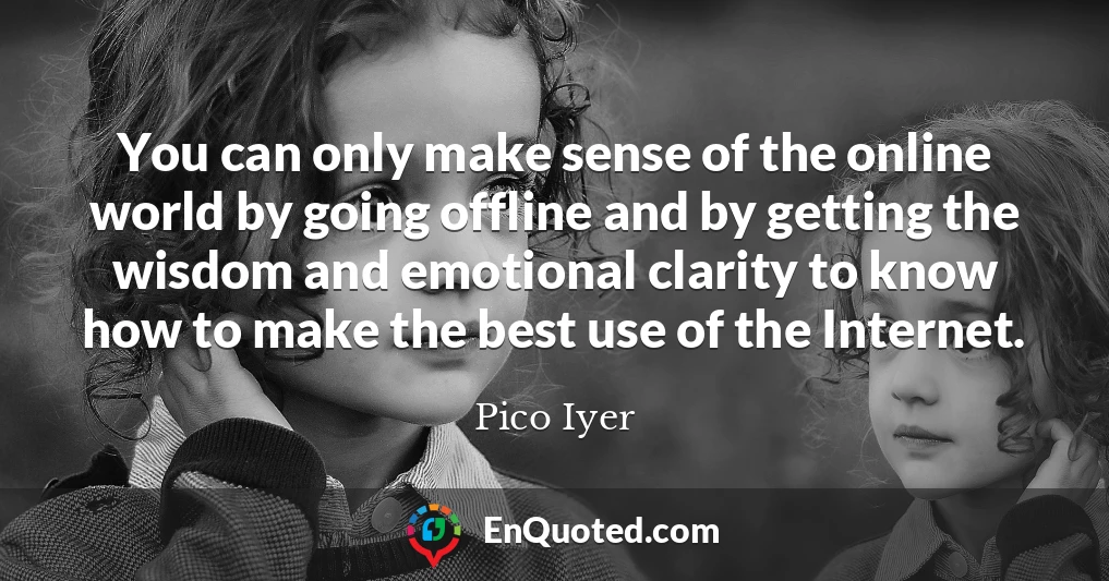 You can only make sense of the online world by going offline and by getting the wisdom and emotional clarity to know how to make the best use of the Internet.