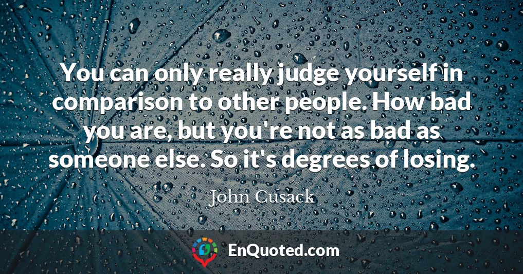 You can only really judge yourself in comparison to other people. How bad you are, but you're not as bad as someone else. So it's degrees of losing.