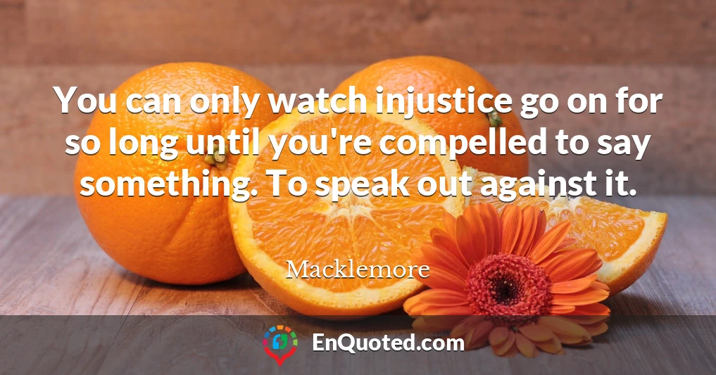 You can only watch injustice go on for so long until you're compelled to say something. To speak out against it.