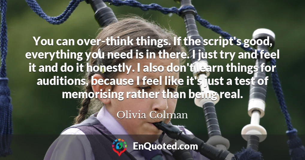 You can over-think things. If the script's good, everything you need is in there. I just try and feel it and do it honestly. I also don't learn things for auditions, because I feel like it's just a test of memorising rather than being real.