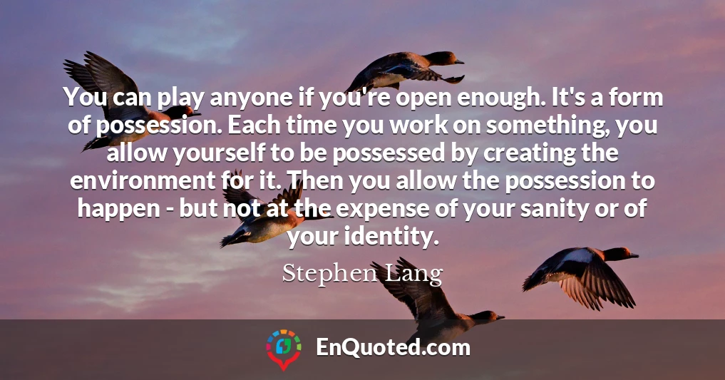 You can play anyone if you're open enough. It's a form of possession. Each time you work on something, you allow yourself to be possessed by creating the environment for it. Then you allow the possession to happen - but not at the expense of your sanity or of your identity.