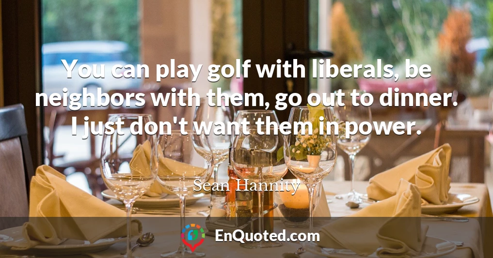 You can play golf with liberals, be neighbors with them, go out to dinner. I just don't want them in power.