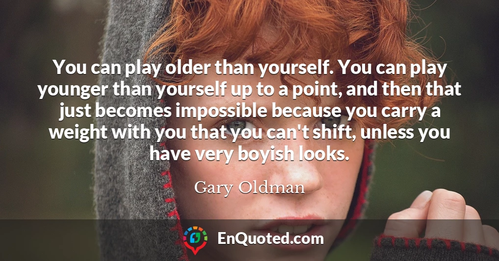You can play older than yourself. You can play younger than yourself up to a point, and then that just becomes impossible because you carry a weight with you that you can't shift, unless you have very boyish looks.