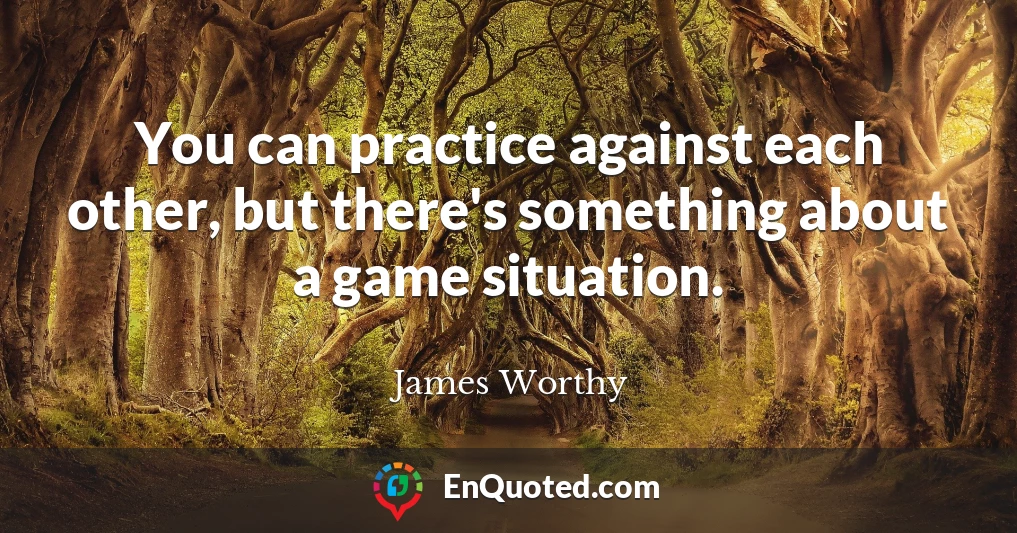 You can practice against each other, but there's something about a game situation.