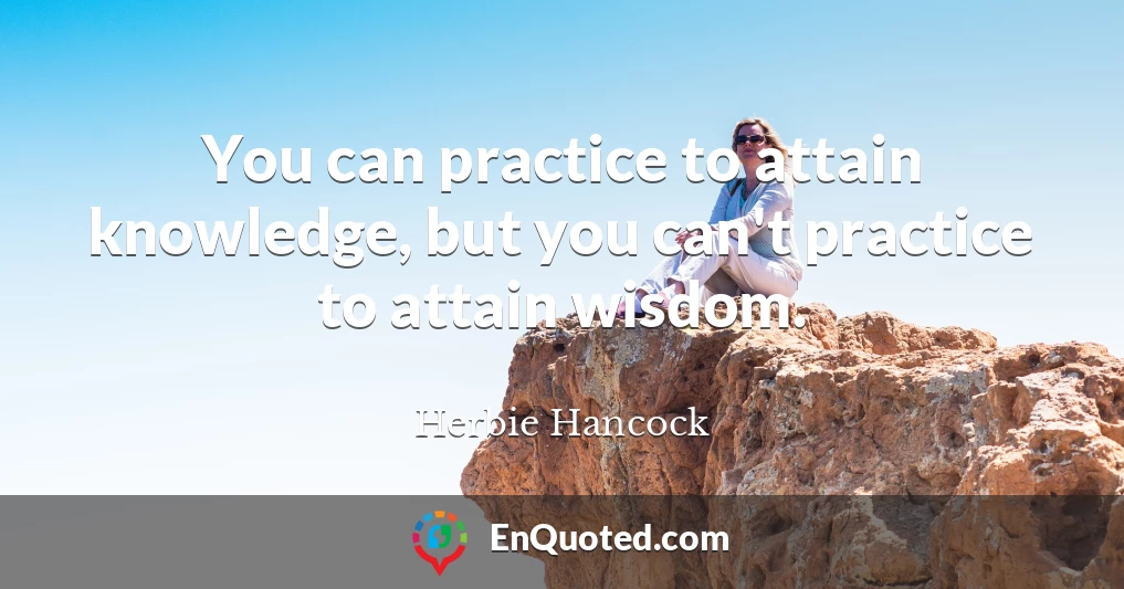 You can practice to attain knowledge, but you can't practice to attain wisdom.