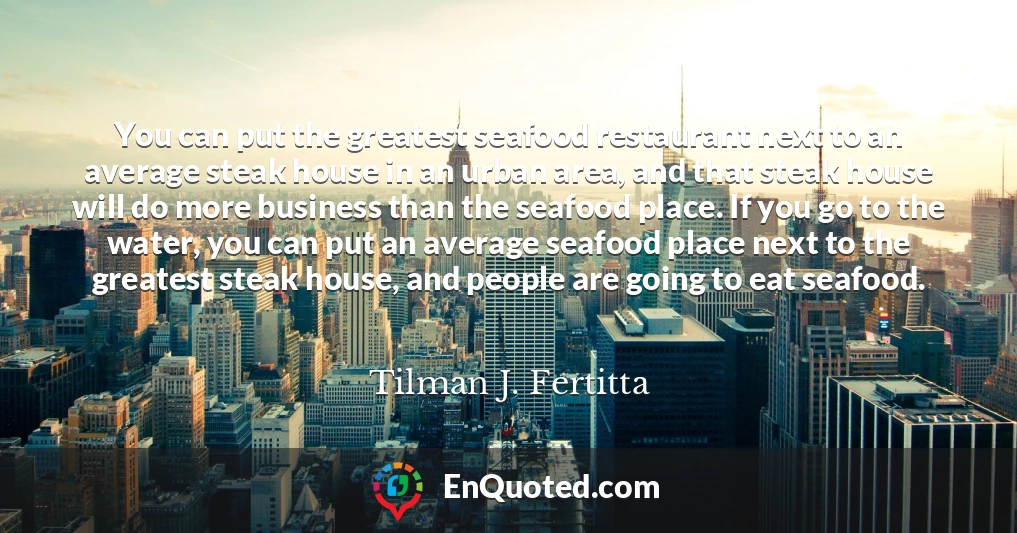 You can put the greatest seafood restaurant next to an average steak house in an urban area, and that steak house will do more business than the seafood place. If you go to the water, you can put an average seafood place next to the greatest steak house, and people are going to eat seafood.