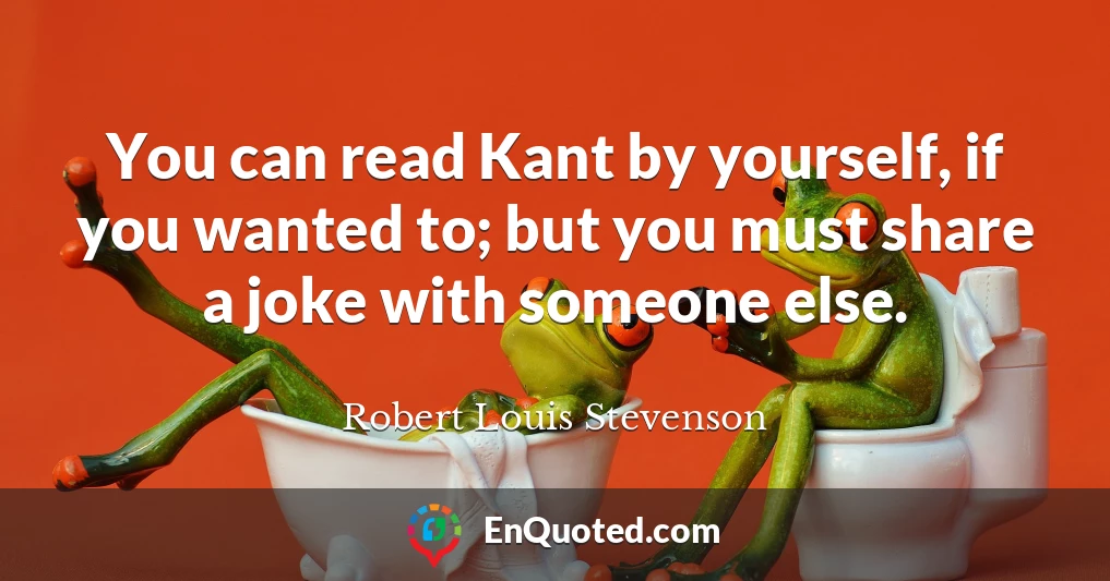 You can read Kant by yourself, if you wanted to; but you must share a joke with someone else.