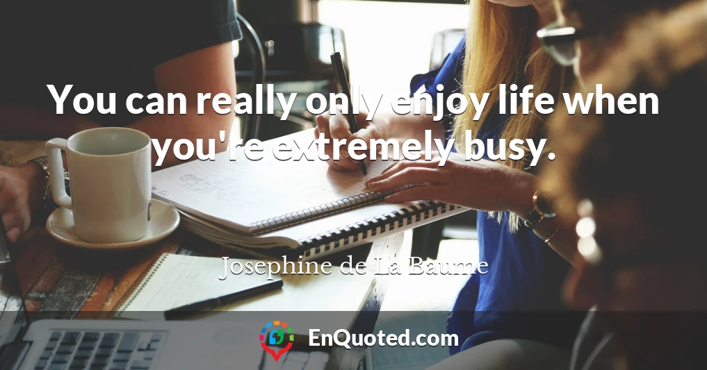 You can really only enjoy life when you're extremely busy.