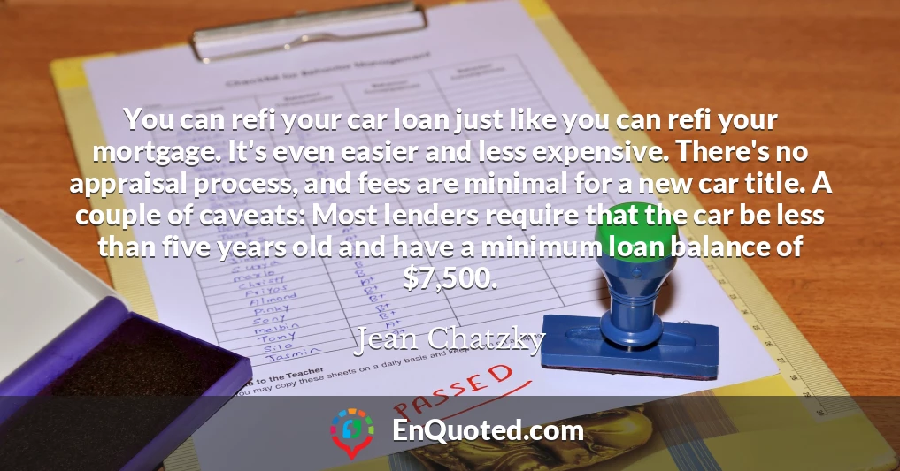 You can refi your car loan just like you can refi your mortgage. It's even easier and less expensive. There's no appraisal process, and fees are minimal for a new car title. A couple of caveats: Most lenders require that the car be less than five years old and have a minimum loan balance of $7,500.