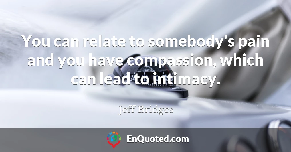 You can relate to somebody's pain and you have compassion, which can lead to intimacy.