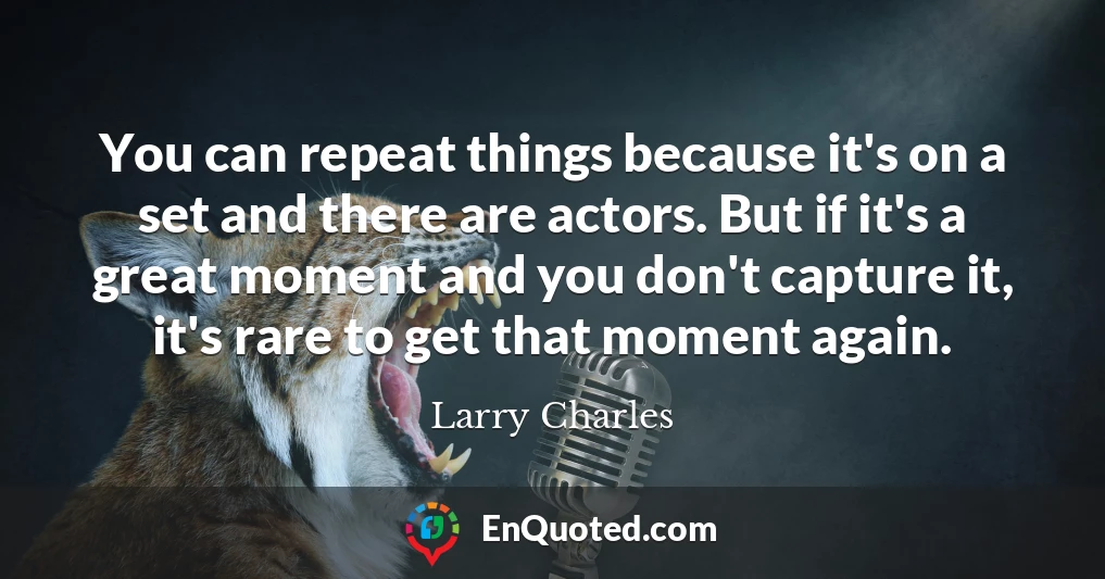 You can repeat things because it's on a set and there are actors. But if it's a great moment and you don't capture it, it's rare to get that moment again.