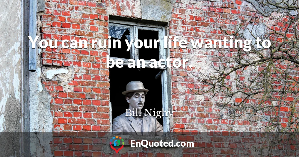 You can ruin your life wanting to be an actor.