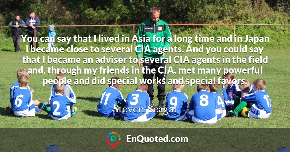 You can say that I lived in Asia for a long time and in Japan I became close to several CIA agents. And you could say that I became an adviser to several CIA agents in the field and, through my friends in the CIA, met many powerful people and did special works and special favors.